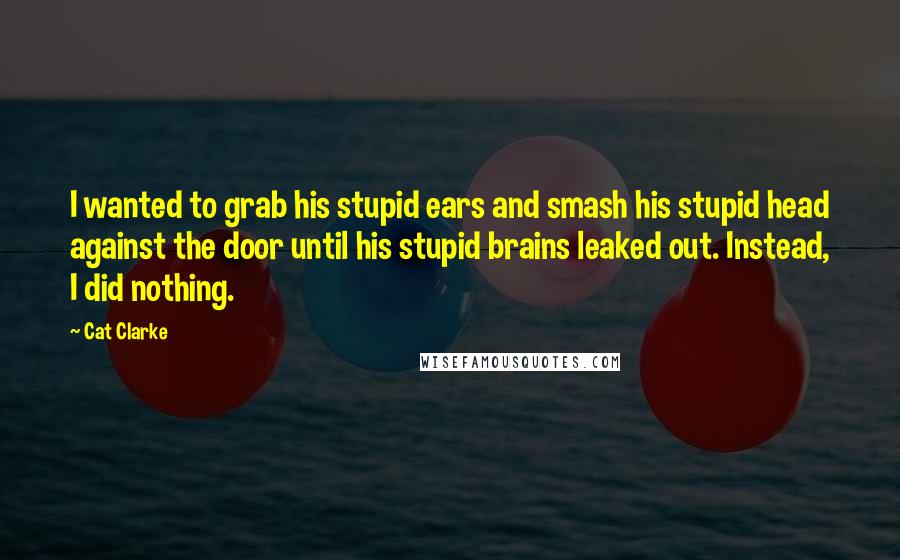 Cat Clarke Quotes: I wanted to grab his stupid ears and smash his stupid head against the door until his stupid brains leaked out. Instead, I did nothing.