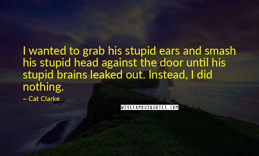 Cat Clarke Quotes: I wanted to grab his stupid ears and smash his stupid head against the door until his stupid brains leaked out. Instead, I did nothing.