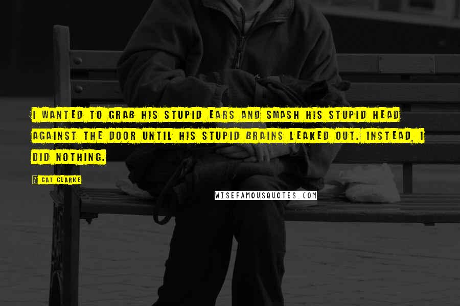 Cat Clarke Quotes: I wanted to grab his stupid ears and smash his stupid head against the door until his stupid brains leaked out. Instead, I did nothing.