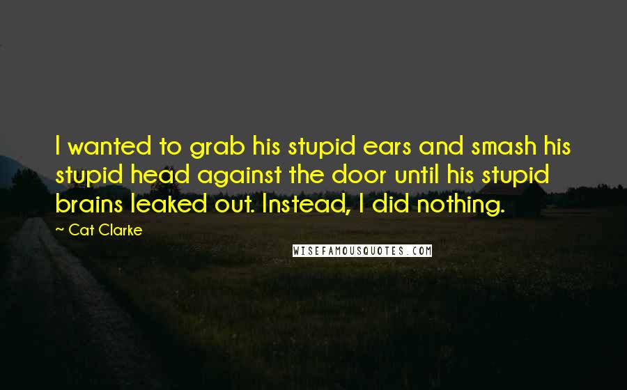Cat Clarke Quotes: I wanted to grab his stupid ears and smash his stupid head against the door until his stupid brains leaked out. Instead, I did nothing.