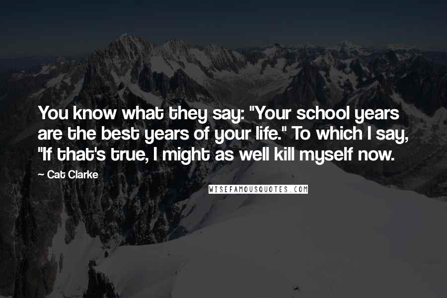 Cat Clarke Quotes: You know what they say: "Your school years are the best years of your life." To which I say, "If that's true, I might as well kill myself now.