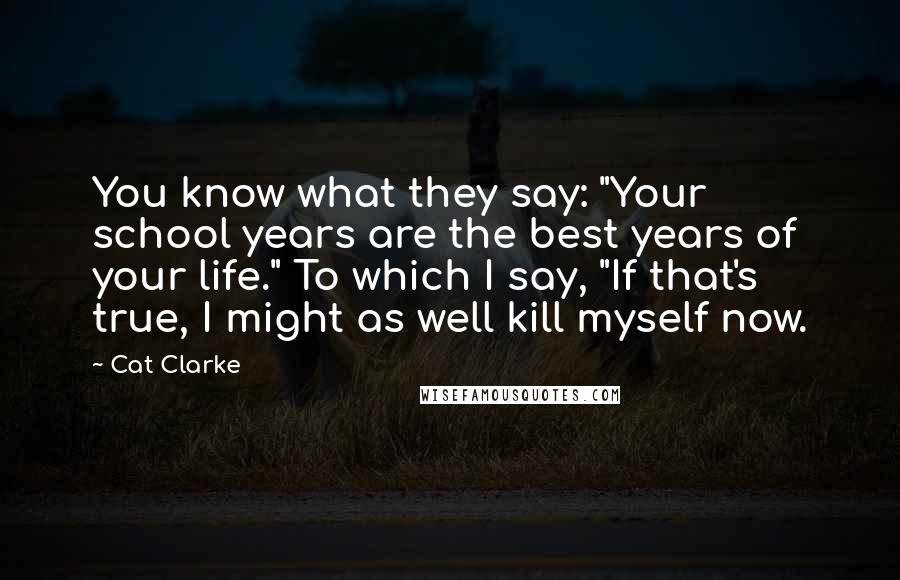 Cat Clarke Quotes: You know what they say: "Your school years are the best years of your life." To which I say, "If that's true, I might as well kill myself now.