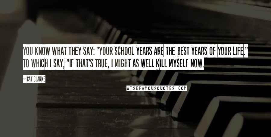 Cat Clarke Quotes: You know what they say: "Your school years are the best years of your life." To which I say, "If that's true, I might as well kill myself now.