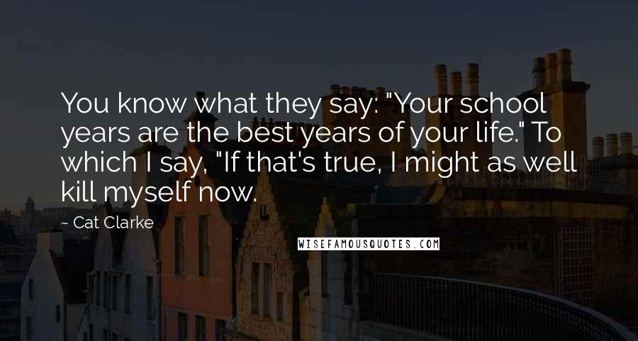 Cat Clarke Quotes: You know what they say: "Your school years are the best years of your life." To which I say, "If that's true, I might as well kill myself now.