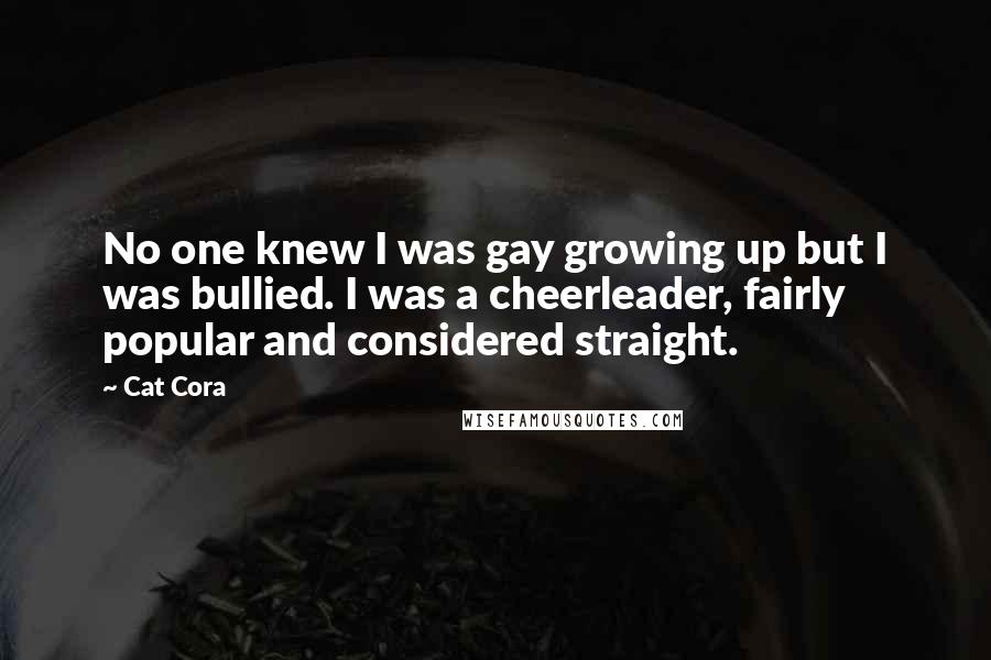 Cat Cora Quotes: No one knew I was gay growing up but I was bullied. I was a cheerleader, fairly popular and considered straight.