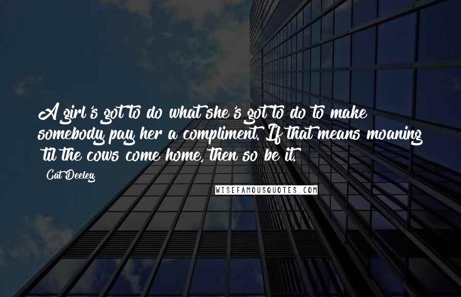 Cat Deeley Quotes: A girl's got to do what she's got to do to make somebody pay her a compliment. If that means moaning 'til the cows come home, then so be it.