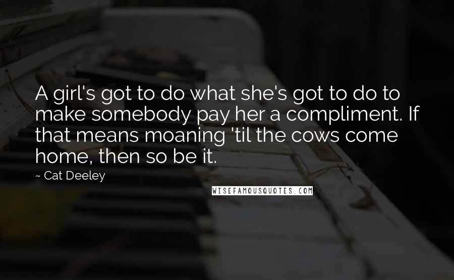 Cat Deeley Quotes: A girl's got to do what she's got to do to make somebody pay her a compliment. If that means moaning 'til the cows come home, then so be it.