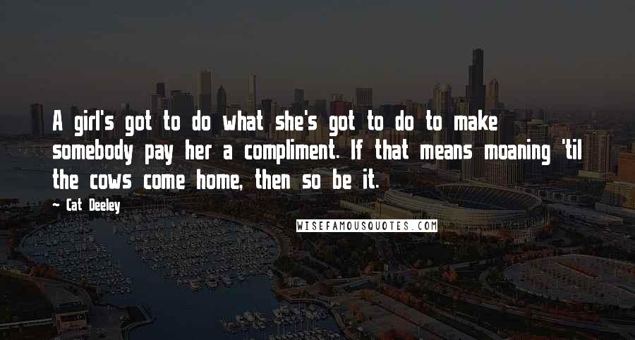 Cat Deeley Quotes: A girl's got to do what she's got to do to make somebody pay her a compliment. If that means moaning 'til the cows come home, then so be it.