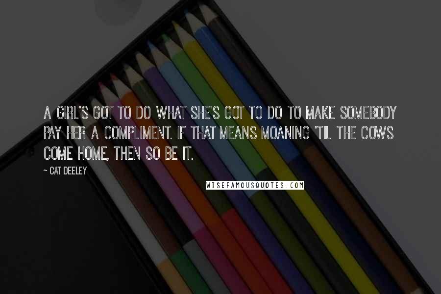 Cat Deeley Quotes: A girl's got to do what she's got to do to make somebody pay her a compliment. If that means moaning 'til the cows come home, then so be it.