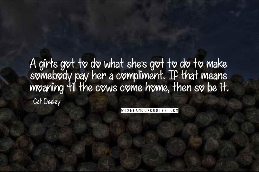 Cat Deeley Quotes: A girl's got to do what she's got to do to make somebody pay her a compliment. If that means moaning 'til the cows come home, then so be it.