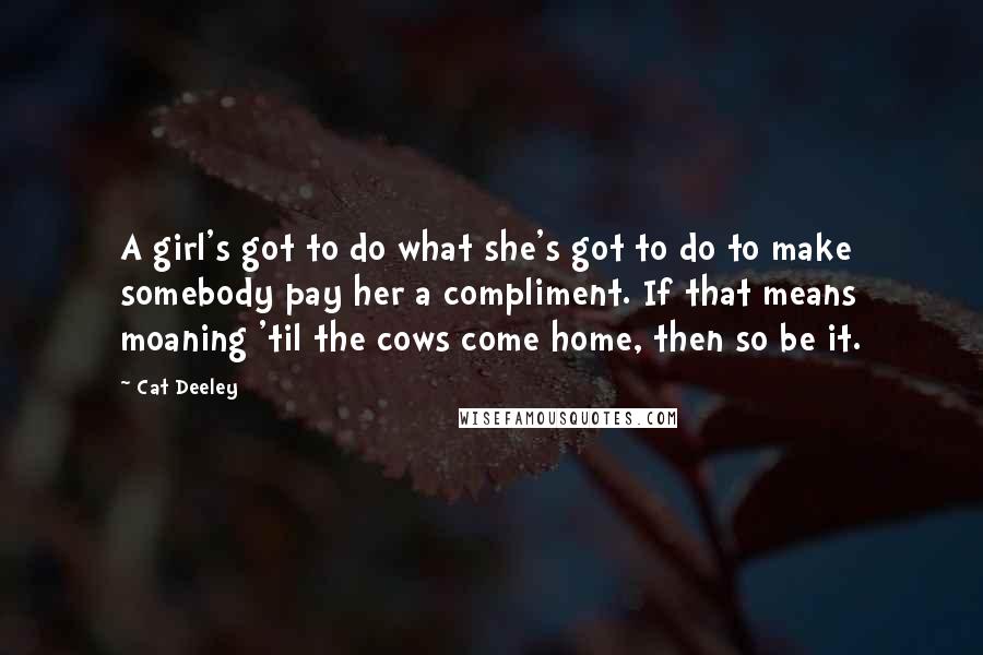 Cat Deeley Quotes: A girl's got to do what she's got to do to make somebody pay her a compliment. If that means moaning 'til the cows come home, then so be it.