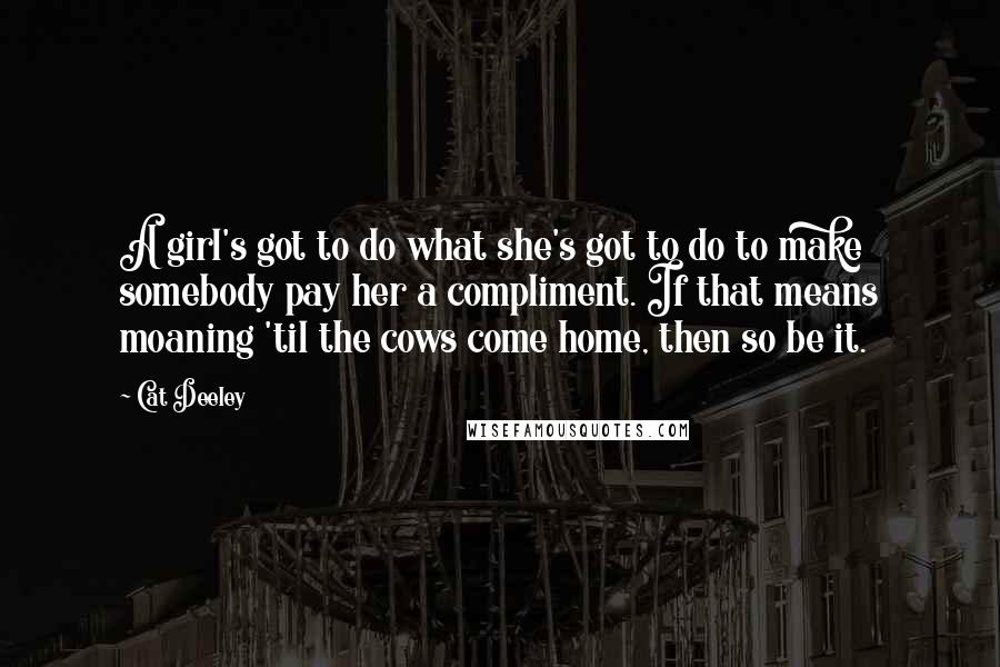 Cat Deeley Quotes: A girl's got to do what she's got to do to make somebody pay her a compliment. If that means moaning 'til the cows come home, then so be it.