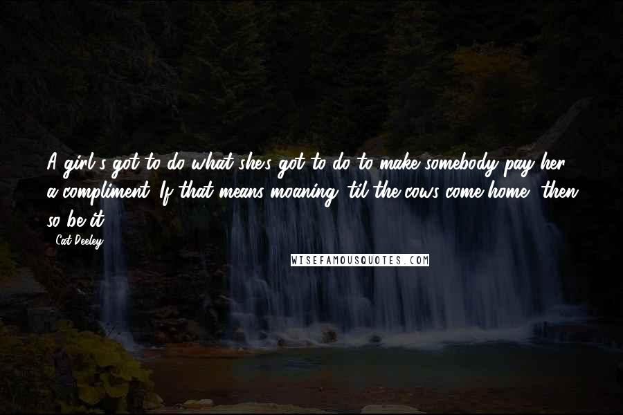 Cat Deeley Quotes: A girl's got to do what she's got to do to make somebody pay her a compliment. If that means moaning 'til the cows come home, then so be it.