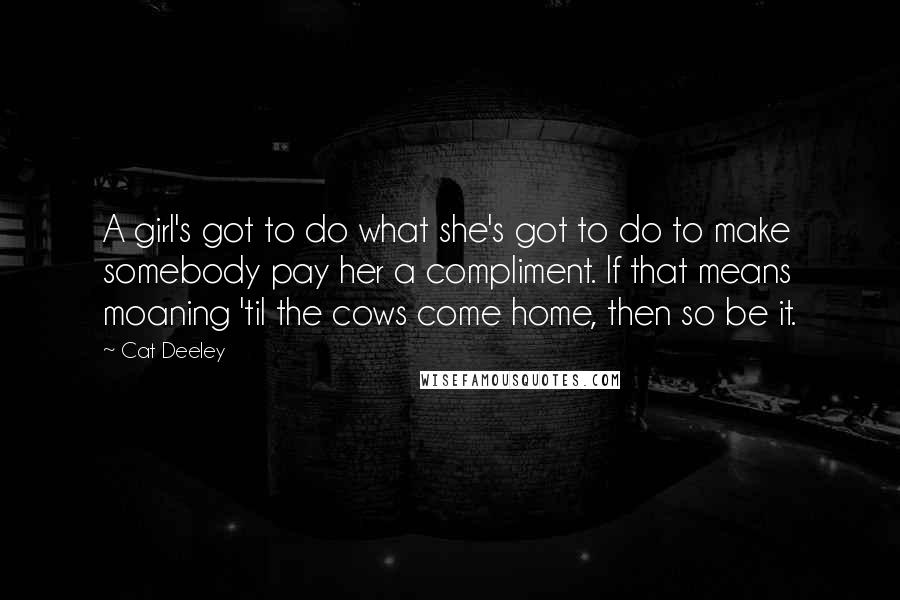 Cat Deeley Quotes: A girl's got to do what she's got to do to make somebody pay her a compliment. If that means moaning 'til the cows come home, then so be it.