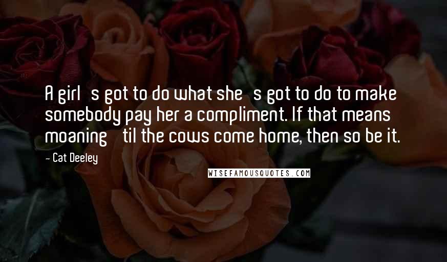 Cat Deeley Quotes: A girl's got to do what she's got to do to make somebody pay her a compliment. If that means moaning 'til the cows come home, then so be it.