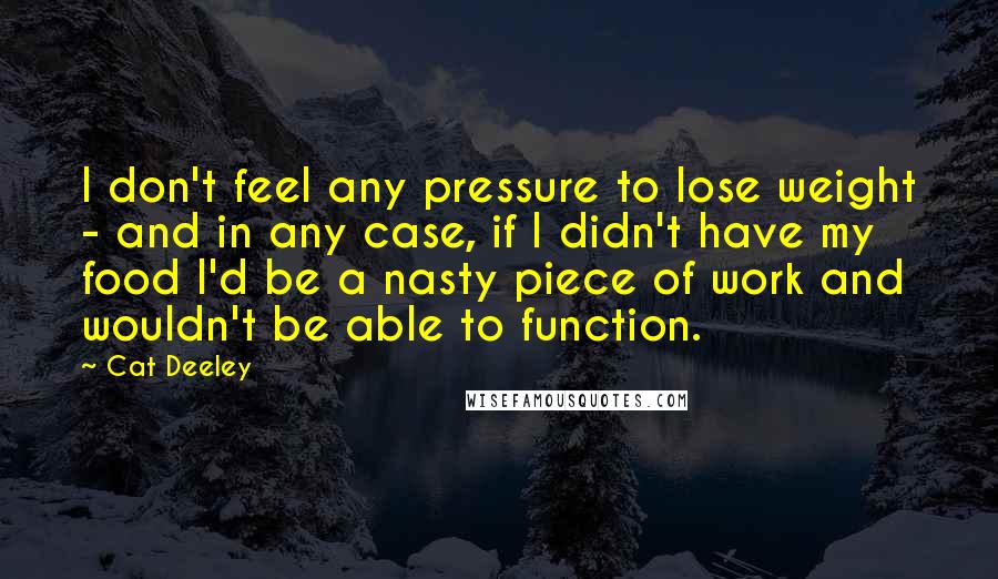 Cat Deeley Quotes: I don't feel any pressure to lose weight - and in any case, if I didn't have my food I'd be a nasty piece of work and wouldn't be able to function.