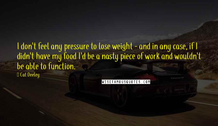 Cat Deeley Quotes: I don't feel any pressure to lose weight - and in any case, if I didn't have my food I'd be a nasty piece of work and wouldn't be able to function.