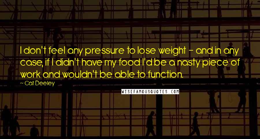 Cat Deeley Quotes: I don't feel any pressure to lose weight - and in any case, if I didn't have my food I'd be a nasty piece of work and wouldn't be able to function.