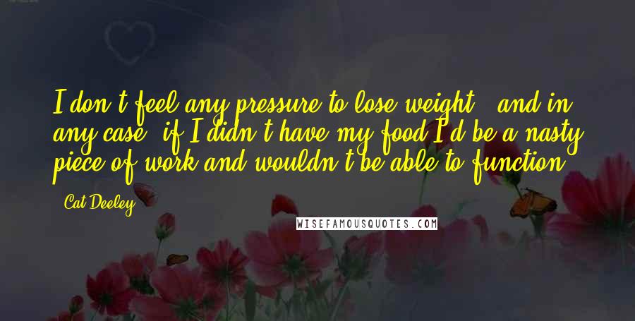 Cat Deeley Quotes: I don't feel any pressure to lose weight - and in any case, if I didn't have my food I'd be a nasty piece of work and wouldn't be able to function.