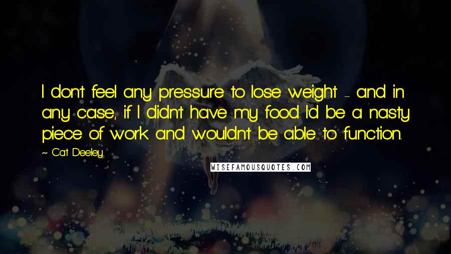 Cat Deeley Quotes: I don't feel any pressure to lose weight - and in any case, if I didn't have my food I'd be a nasty piece of work and wouldn't be able to function.