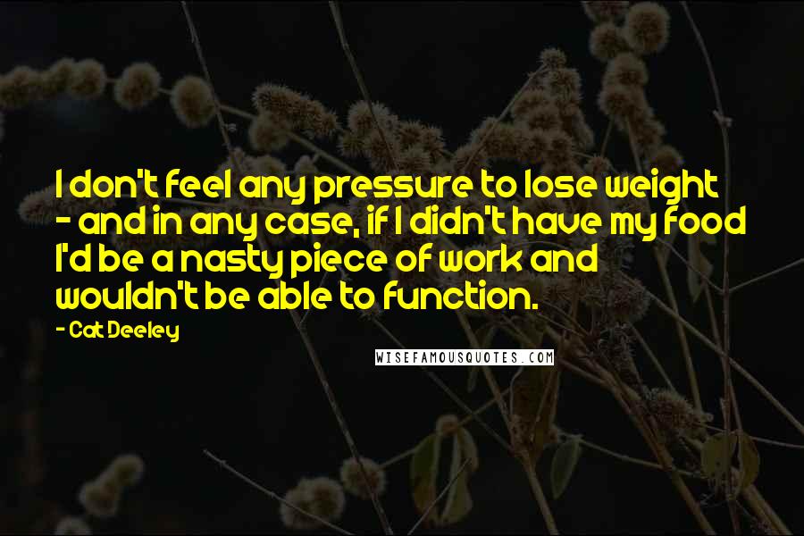 Cat Deeley Quotes: I don't feel any pressure to lose weight - and in any case, if I didn't have my food I'd be a nasty piece of work and wouldn't be able to function.