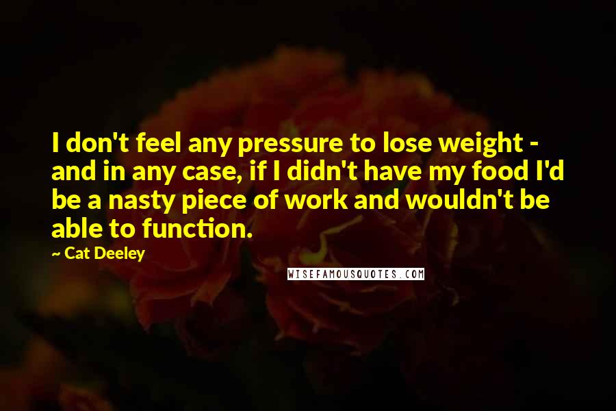 Cat Deeley Quotes: I don't feel any pressure to lose weight - and in any case, if I didn't have my food I'd be a nasty piece of work and wouldn't be able to function.