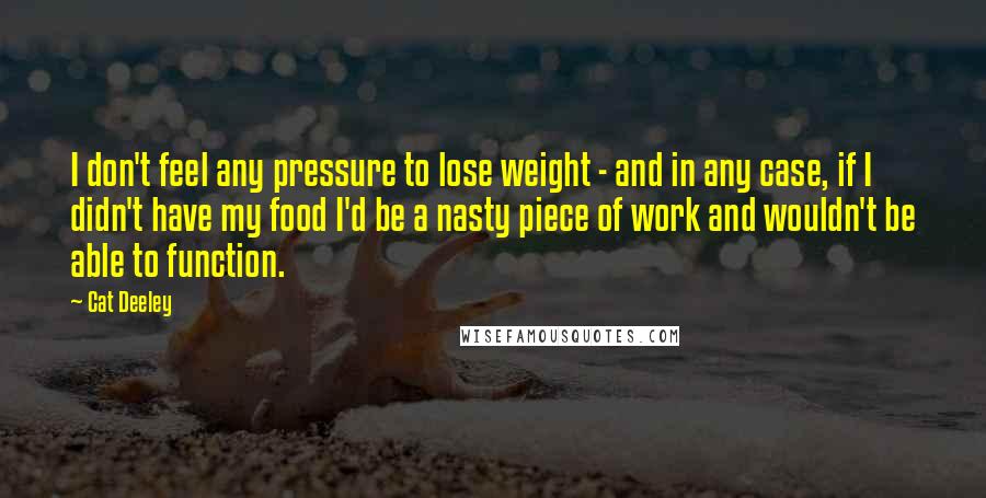 Cat Deeley Quotes: I don't feel any pressure to lose weight - and in any case, if I didn't have my food I'd be a nasty piece of work and wouldn't be able to function.