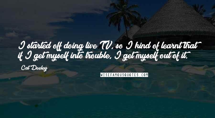 Cat Deeley Quotes: I started off doing live TV, so I kind of learnt that if I get myself into trouble, I get myself out of it.
