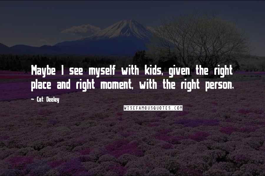 Cat Deeley Quotes: Maybe I see myself with kids, given the right place and right moment, with the right person.
