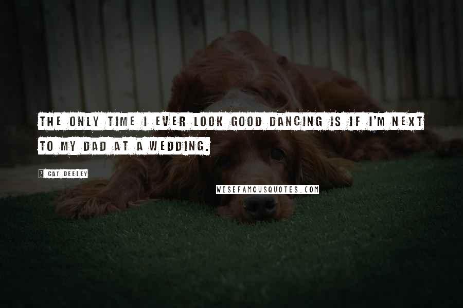 Cat Deeley Quotes: The only time I ever look good dancing is if I'm next to my dad at a wedding.