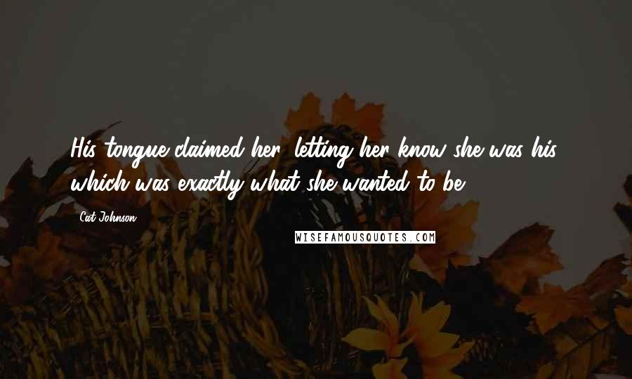 Cat Johnson Quotes: His tongue claimed her, letting her know she was his, which was exactly what she wanted to be.