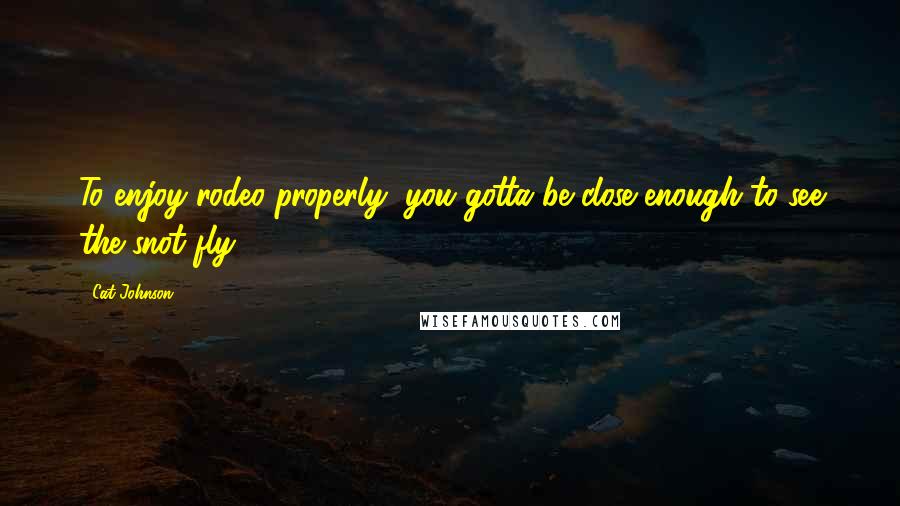 Cat Johnson Quotes: To enjoy rodeo properly, you gotta be close enough to see the snot fly.