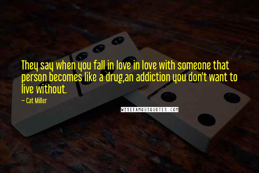 Cat Miller Quotes: They say when you fall in love in love with someone that person becomes like a drug,an addiction you don't want to live without.