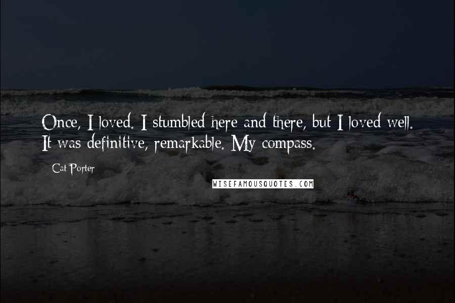 Cat Porter Quotes: Once, I loved. I stumbled here and there, but I loved well. It was definitive, remarkable. My compass.