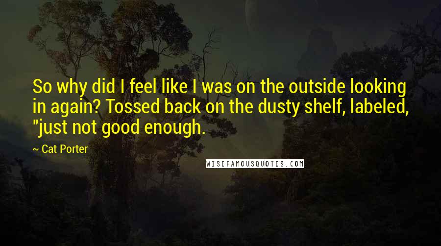 Cat Porter Quotes: So why did I feel like I was on the outside looking in again? Tossed back on the dusty shelf, labeled, "just not good enough.