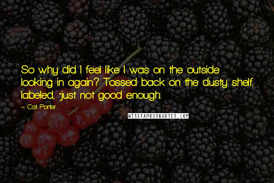 Cat Porter Quotes: So why did I feel like I was on the outside looking in again? Tossed back on the dusty shelf, labeled, "just not good enough.