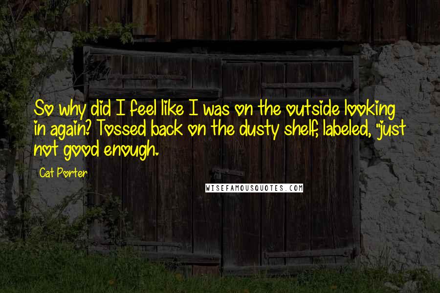 Cat Porter Quotes: So why did I feel like I was on the outside looking in again? Tossed back on the dusty shelf, labeled, "just not good enough.