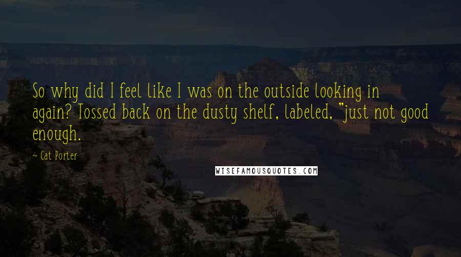 Cat Porter Quotes: So why did I feel like I was on the outside looking in again? Tossed back on the dusty shelf, labeled, "just not good enough.