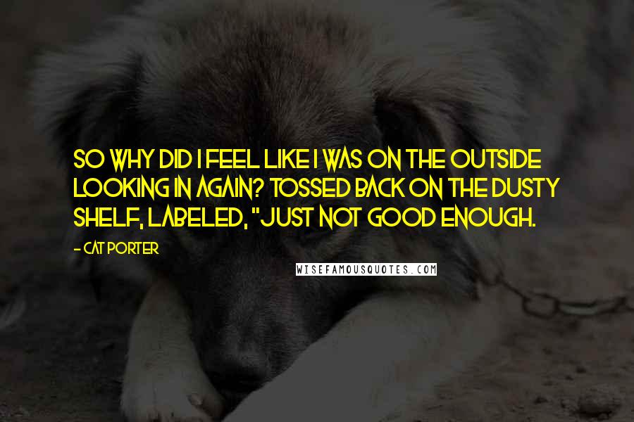 Cat Porter Quotes: So why did I feel like I was on the outside looking in again? Tossed back on the dusty shelf, labeled, "just not good enough.