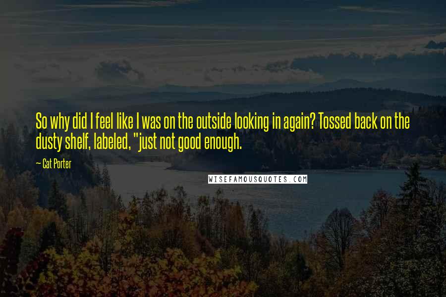 Cat Porter Quotes: So why did I feel like I was on the outside looking in again? Tossed back on the dusty shelf, labeled, "just not good enough.