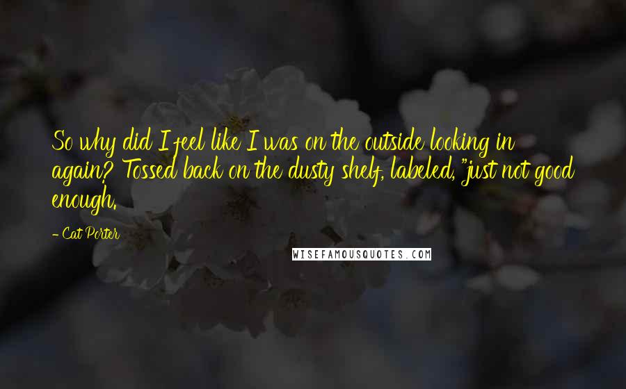 Cat Porter Quotes: So why did I feel like I was on the outside looking in again? Tossed back on the dusty shelf, labeled, "just not good enough.