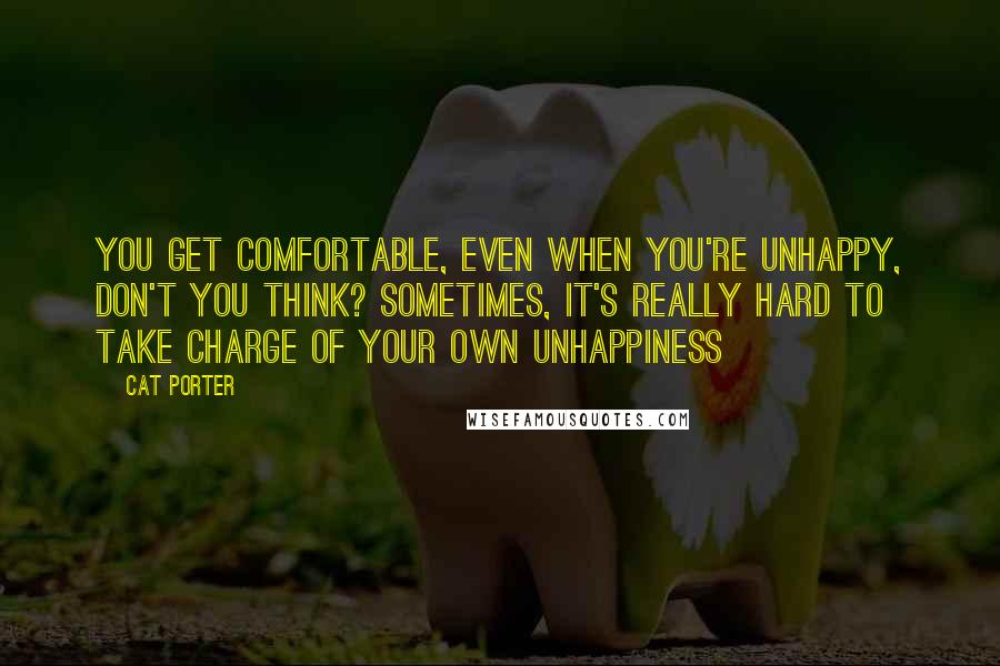 Cat Porter Quotes: You get comfortable, even when you're unhappy, don't you think? Sometimes, it's really hard to take charge of your own unhappiness