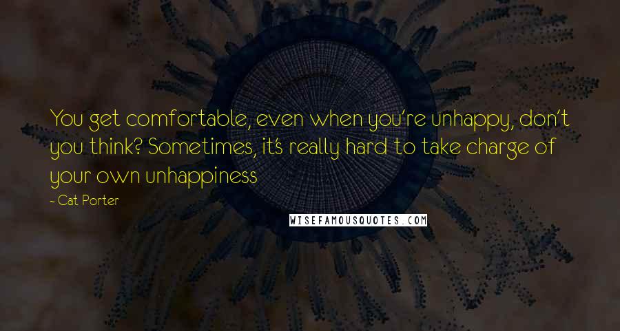 Cat Porter Quotes: You get comfortable, even when you're unhappy, don't you think? Sometimes, it's really hard to take charge of your own unhappiness