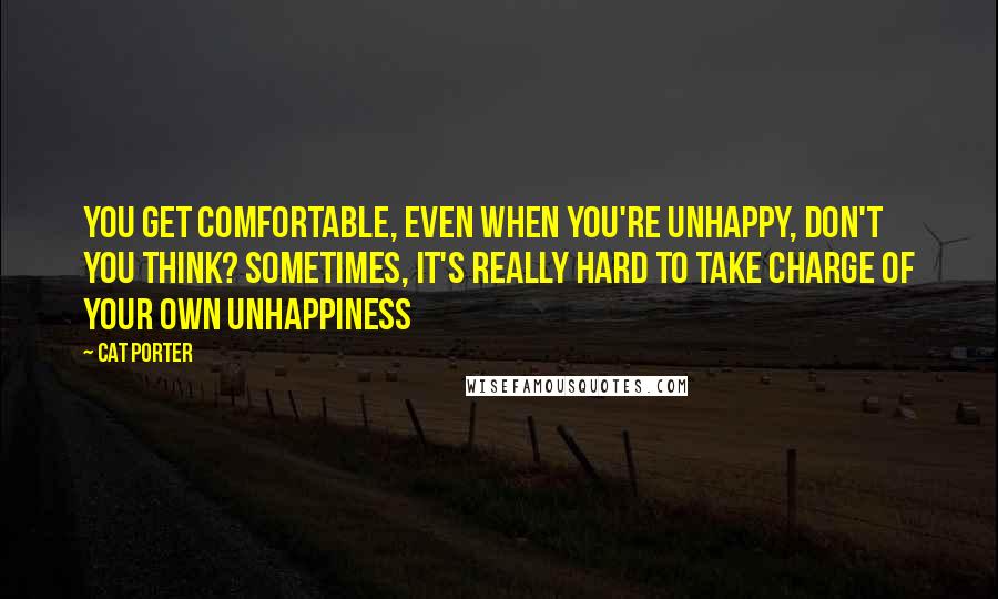 Cat Porter Quotes: You get comfortable, even when you're unhappy, don't you think? Sometimes, it's really hard to take charge of your own unhappiness