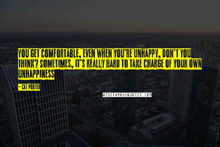 Cat Porter Quotes: You get comfortable, even when you're unhappy, don't you think? Sometimes, it's really hard to take charge of your own unhappiness