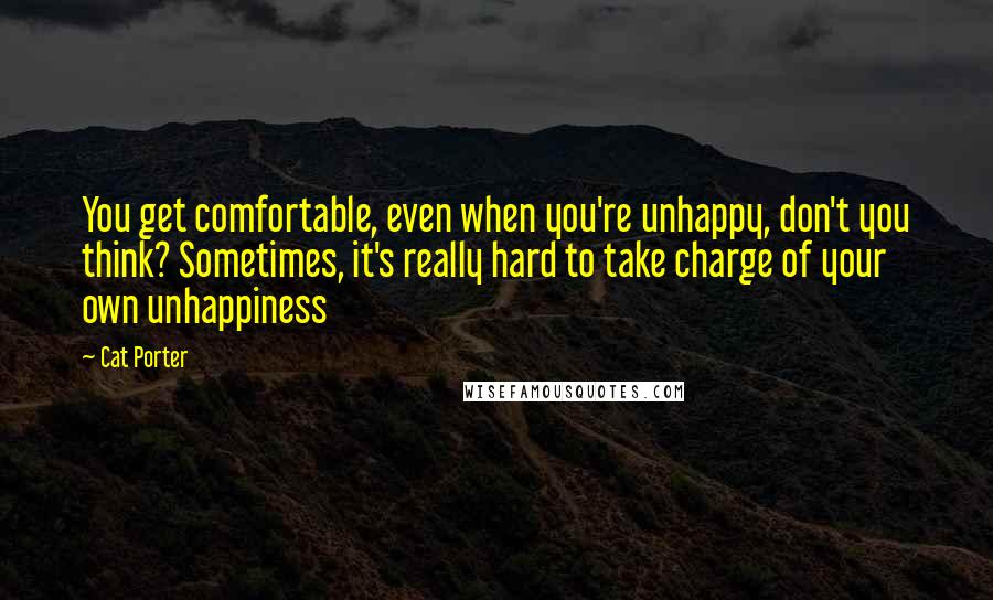 Cat Porter Quotes: You get comfortable, even when you're unhappy, don't you think? Sometimes, it's really hard to take charge of your own unhappiness