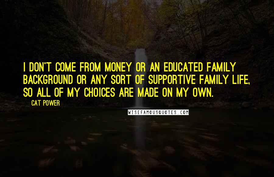 Cat Power Quotes: I don't come from money or an educated family background or any sort of supportive family life, so all of my choices are made on my own.