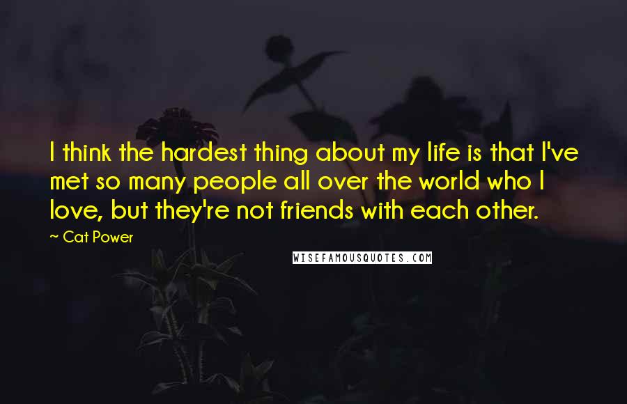 Cat Power Quotes: I think the hardest thing about my life is that I've met so many people all over the world who I love, but they're not friends with each other.