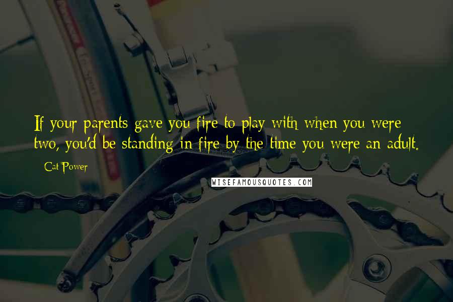 Cat Power Quotes: If your parents gave you fire to play with when you were two, you'd be standing in fire by the time you were an adult.