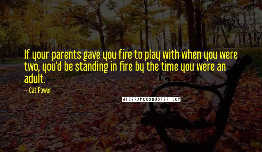 Cat Power Quotes: If your parents gave you fire to play with when you were two, you'd be standing in fire by the time you were an adult.